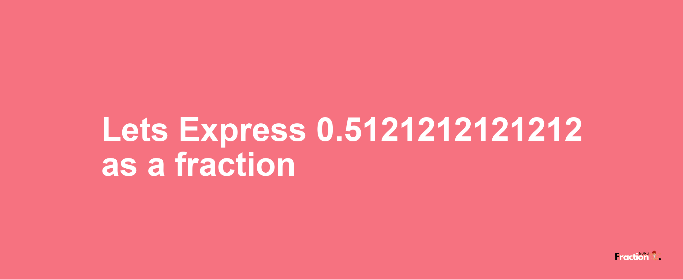 Lets Express 0.5121212121212 as afraction